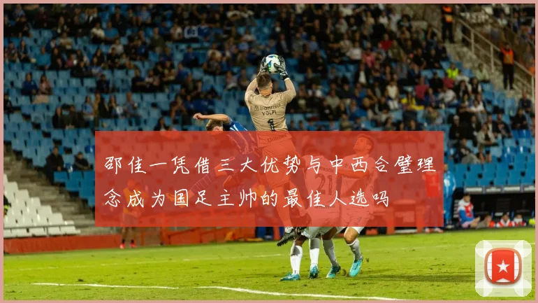 邵佳一凭借三大优势与中西合璧理念成为国足主帅的最佳人选吗