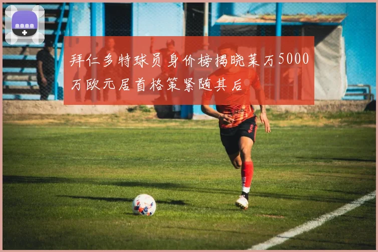 拜仁多特球员身价榜揭晓莱万5000万欧元居首格策紧随其后
