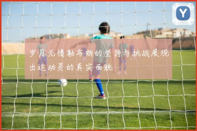 岁月无情勒布朗的坚持与挑战展现出运动员的真实面貌