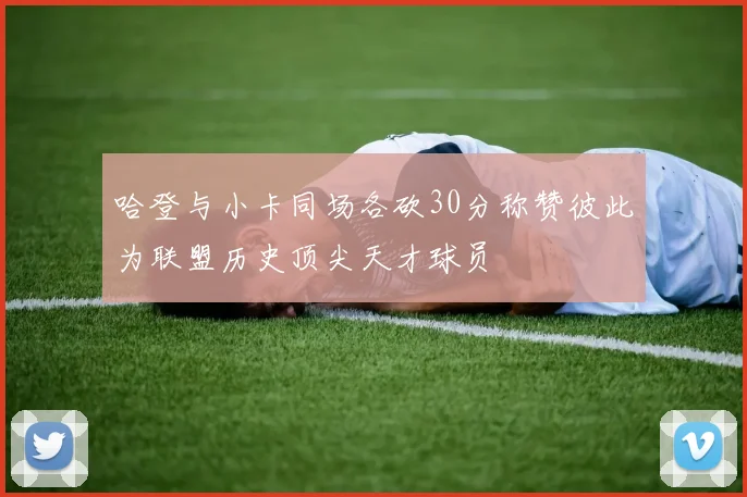 哈登与小卡同场各砍30分称赞彼此为联盟历史顶尖天才球员