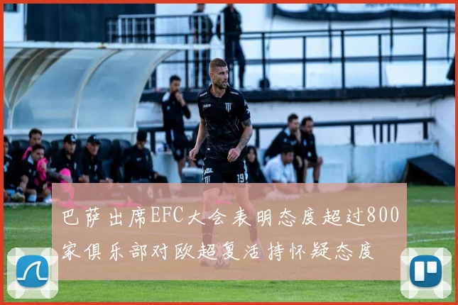 巴萨出席EFC大会表明态度超过800家俱乐部对欧超复活持怀疑态度